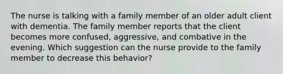 The nurse is talking with a family member of an older adult client with dementia. The family member reports that the client becomes more confused, aggressive, and combative in the evening. Which suggestion can the nurse provide to the family member to decrease this behavior?