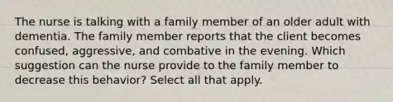 The nurse is talking with a family member of an older adult with dementia. The family member reports that the client becomes confused, aggressive, and combative in the evening. Which suggestion can the nurse provide to the family member to decrease this behavior? Select all that apply.