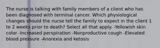 The nurse is talking with family members of a client who has been diagnosed with terminal cancer. Which physiological changes should the nurse tell the family to expect in the client 1 to 2 weeks prior to death? Select all that apply. -Yellowish skin color -Increased perspiration -Nonproductive cough -Elevated blood pressure -Anorexia and ketosis