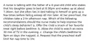 A nurse is talking with the father of a 4-year-old child who states that his daughter goes to bed at 8:30pm and wakes up at about 7:30am, but she often lies in bed talking to herself or gets up a few times before falling asleep 40 min later. At her preschool, the children take a 2-hr afternoon nap. Which of the following recommendations should the nurse make to help improve the child's sleep behavior? a. Offer the child a snack of her favorite treat right before bedtime. b. Allow the child to watch an extra 30 min of TV in the evening. c. Change the child's bedtime to 9pm on days she napped. d. Request that the preschool staff limit her nap time to 1hr.