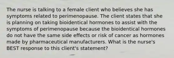 The nurse is talking to a female client who believes she has symptoms related to perimenopause. The client states that she is planning on taking bioidentical hormones to assist with the symptoms of perimenopause because the bioidentical hormones do not have the same side effects or risk of cancer as hormones made by pharmaceutical manufacturers. What is the nurse's BEST response to this client's statement?