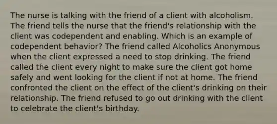 The nurse is talking with the friend of a client with alcoholism. The friend tells the nurse that the friend's relationship with the client was codependent and enabling. Which is an example of codependent behavior? The friend called Alcoholics Anonymous when the client expressed a need to stop drinking. The friend called the client every night to make sure the client got home safely and went looking for the client if not at home. The friend confronted the client on the effect of the client's drinking on their relationship. The friend refused to go out drinking with the client to celebrate the client's birthday.