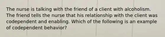 The nurse is talking with the friend of a client with alcoholism. The friend tells the nurse that his relationship with the client was codependent and enabling. Which of the following is an example of codependent behavior?