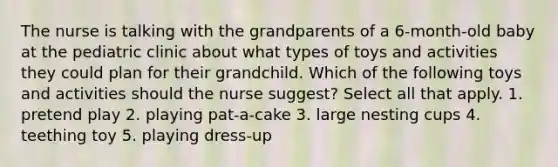 The nurse is talking with the grandparents of a 6-month-old baby at the pediatric clinic about what types of toys and activities they could plan for their grandchild. Which of the following toys and activities should the nurse suggest? Select all that apply. 1. pretend play 2. playing pat-a-cake 3. large nesting cups 4. teething toy 5. playing dress-up