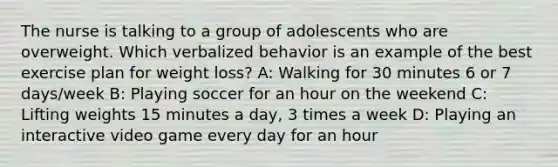 The nurse is talking to a group of adolescents who are overweight. Which verbalized behavior is an example of the best exercise plan for weight loss? A: Walking for 30 minutes 6 or 7 days/week B: Playing soccer for an hour on the weekend C: Lifting weights 15 minutes a day, 3 times a week D: Playing an interactive video game every day for an hour