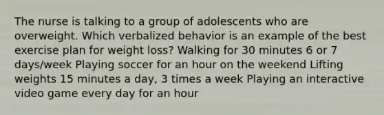 The nurse is talking to a group of adolescents who are overweight. Which verbalized behavior is an example of the best exercise plan for weight loss? Walking for 30 minutes 6 or 7 days/week Playing soccer for an hour on the weekend Lifting weights 15 minutes a day, 3 times a week Playing an interactive video game every day for an hour