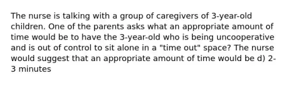 The nurse is talking with a group of caregivers of 3-year-old children. One of the parents asks what an appropriate amount of time would be to have the 3-year-old who is being uncooperative and is out of control to sit alone in a "time out" space? The nurse would suggest that an appropriate amount of time would be d) 2-3 minutes