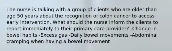 The nurse is talking with a group of clients who are older than age 50 years about the recognition of colon cancer to access early intervention. What should the nurse inform the clients to report immediately to their primary care provider? -Change in bowel habits -Excess gas -Daily bowel movements -Abdominal cramping when having a bowel movement