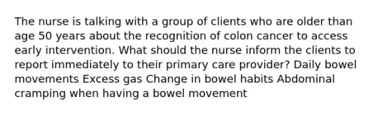 The nurse is talking with a group of clients who are older than age 50 years about the recognition of colon cancer to access early intervention. What should the nurse inform the clients to report immediately to their primary care provider? Daily bowel movements Excess gas Change in bowel habits Abdominal cramping when having a bowel movement