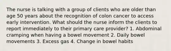 The nurse is talking with a group of clients who are older than age 50 years about the recognition of colon cancer to access early intervention. What should the nurse inform the clients to report immediately to their primary care provider? 1. Abdominal cramping when having a bowel movement 2. Daily bowel movements 3. Excess gas 4. Change in bowel habits