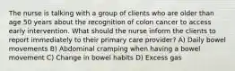 The nurse is talking with a group of clients who are older than age 50 years about the recognition of colon cancer to access early intervention. What should the nurse inform the clients to report immediately to their primary care provider? A) Daily bowel movements B) Abdominal cramping when having a bowel movement C) Change in bowel habits D) Excess gas