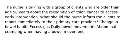 The nurse is talking with a group of clients who are older than age 50 years about the recognition of colon cancer to access early intervention. What should the nurse inform the clients to report immediately to their primary care provider? Change in bowel habits Excess gas Daily bowel movements Abdominal cramping when having a bowel movement