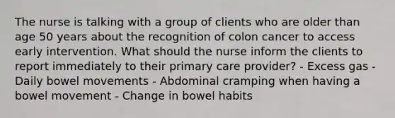 The nurse is talking with a group of clients who are older than age 50 years about the recognition of colon cancer to access early intervention. What should the nurse inform the clients to report immediately to their primary care provider? - Excess gas - Daily bowel movements - Abdominal cramping when having a bowel movement - Change in bowel habits