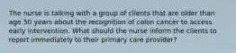 The nurse is talking with a group of clients that are older than age 50 years about the recognition of colon cancer to access early intervention. What should the nurse inform the clients to report immediately to their primary care provider?