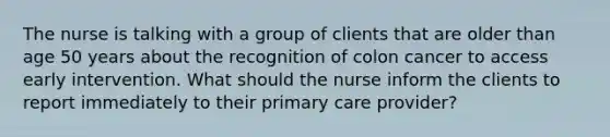 The nurse is talking with a group of clients that are older than age 50 years about the recognition of colon cancer to access early intervention. What should the nurse inform the clients to report immediately to their primary care provider?