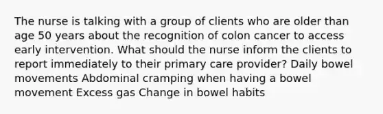 The nurse is talking with a group of clients who are older than age 50 years about the recognition of colon cancer to access early intervention. What should the nurse inform the clients to report immediately to their primary care provider? Daily bowel movements Abdominal cramping when having a bowel movement Excess gas Change in bowel habits