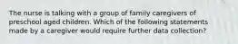 The nurse is talking with a group of family caregivers of preschool aged children. Which of the following statements made by a caregiver would require further data collection?