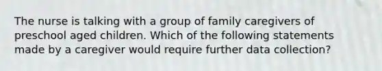 The nurse is talking with a group of family caregivers of preschool aged children. Which of the following statements made by a caregiver would require further data collection?