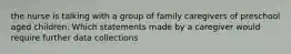 the nurse is talking with a group of family caregivers of preschool aged children. Which statements made by a caregiver would require further data collections