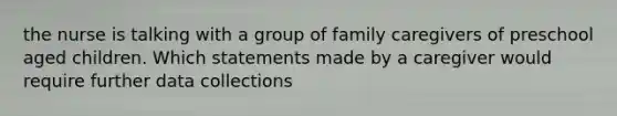 the nurse is talking with a group of family caregivers of preschool aged children. Which statements made by a caregiver would require further data collections