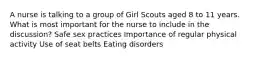 A nurse is talking to a group of Girl Scouts aged 8 to 11 years. What is most important for the nurse to include in the discussion? Safe sex practices Importance of regular physical activity Use of seat belts Eating disorders