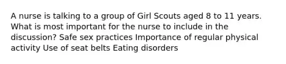 A nurse is talking to a group of Girl Scouts aged 8 to 11 years. What is most important for the nurse to include in the discussion? Safe sex practices Importance of regular physical activity Use of seat belts Eating disorders