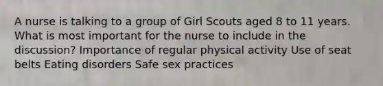 A nurse is talking to a group of Girl Scouts aged 8 to 11 years. What is most important for the nurse to include in the discussion? Importance of regular physical activity Use of seat belts Eating disorders Safe sex practices