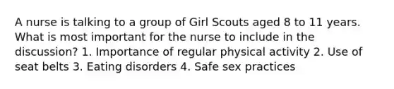 A nurse is talking to a group of Girl Scouts aged 8 to 11 years. What is most important for the nurse to include in the discussion? 1. Importance of regular physical activity 2. Use of seat belts 3. Eating disorders 4. Safe sex practices