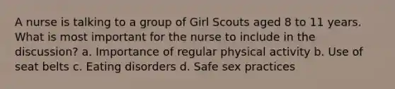 A nurse is talking to a group of Girl Scouts aged 8 to 11 years. What is most important for the nurse to include in the discussion? a. Importance of regular physical activity b. Use of seat belts c. Eating disorders d. Safe sex practices