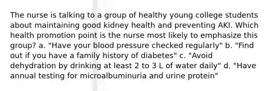 The nurse is talking to a group of healthy young college students about maintaining good kidney health and preventing AKI. Which health promotion point is the nurse most likely to emphasize this group? a. "Have your blood pressure checked regularly" b. "Find out if you have a family history of diabetes" c. "Avoid dehydration by drinking at least 2 to 3 L of water daily" d. "Have annual testing for microalbuminuria and urine protein"