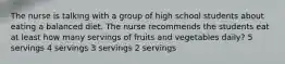 The nurse is talking with a group of high school students about eating a balanced diet. The nurse recommends the students eat at least how many servings of fruits and vegetables daily? 5 servings 4 servings 3 servings 2 servings