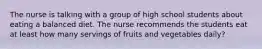 The nurse is talking with a group of high school students about eating a balanced diet. The nurse recommends the students eat at least how many servings of fruits and vegetables daily?