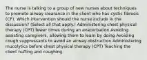 The nurse is talking to a group of new nurses about techniques to promote airway clearance in the client who has cystic fibrosis​ (CF). Which intervention should the nurse include in the​ discussion? (Select all that​ apply.) Administering chest physical therapy​ (CPT) fewer times during an exacerbation Avoiding assisting​ caregivers, allowing them to learn by doing Avoiding cough suppressants to avoid an airway obstruction Administering mucolytics before chest physical therapy​ (CPT) Teaching the client huffing and coughing