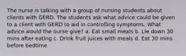 The nurse is talking with a group of nursing students about clients with GERD. The students ask what advice could be given to a client with GERD to aid in controlling symptoms. What advice would the nurse give? a. Eat small meals b. Lie down 30 mins after eating c. Drink fruit juices with meals d. Eat 30 mins before bedtime