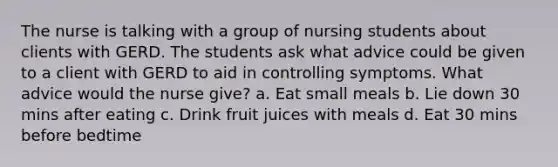 The nurse is talking with a group of nursing students about clients with GERD. The students ask what advice could be given to a client with GERD to aid in controlling symptoms. What advice would the nurse give? a. Eat small meals b. Lie down 30 mins after eating c. Drink fruit juices with meals d. Eat 30 mins before bedtime