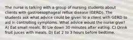 The nurse is talking with a group of nursing students about clients with gastroesophageal reflux disease (GERD). The students ask what advice could be given to a client with GERD to aid in controlling symptoms. What advice would the nurse give? A) Eat small meals. B) Lie down 30 minutes after eating. C) Drink fruit juices with meals. D) Eat 2 to 3 hours before bedtime.