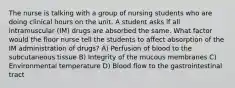 The nurse is talking with a group of nursing students who are doing clinical hours on the unit. A student asks if all intramuscular (IM) drugs are absorbed the same. What factor would the floor nurse tell the students to affect absorption of the IM administration of drugs? A) Perfusion of blood to the subcutaneous tissue B) Integrity of the mucous membranes C) Environmental temperature D) Blood flow to the gastrointestinal tract