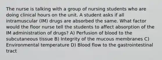 The nurse is talking with a group of nursing students who are doing clinical hours on the unit. A student asks if all intramuscular (IM) drugs are absorbed the same. What factor would the floor nurse tell the students to affect absorption of the IM administration of drugs? A) Perfusion of blood to the subcutaneous tissue B) Integrity of the mucous membranes C) Environmental temperature D) Blood flow to the gastrointestinal tract