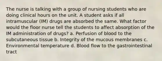 The nurse is talking with a group of nursing students who are doing clinical hours on the unit. A student asks if all intramuscular (IM) drugs are absorbed the same. What factor would the floor nurse tell the students to affect absorption of the IM administration of drugs? a. Perfusion of blood to the subcutaneous tissue b. Integrity of the mucous membranes c. Environmental temperature d. Blood flow to the gastrointestinal tract