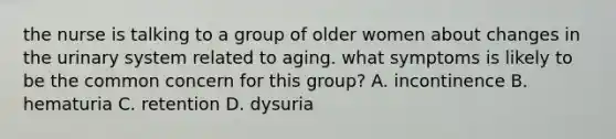 the nurse is talking to a group of older women about changes in the urinary system related to aging. what symptoms is likely to be the common concern for this group? A. incontinence B. hematuria C. retention D. dysuria