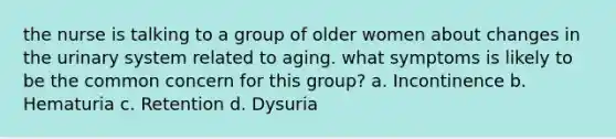 the nurse is talking to a group of older women about changes in the urinary system related to aging. what symptoms is likely to be the common concern for this group? a. Incontinence b. Hematuria c. Retention d. Dysuria