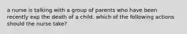 a nurse is talking with a group of parents who have been recently exp the death of a child. which of the following actions should the nurse take?