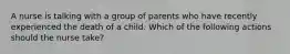 A nurse is talking with a group of parents who have recently experienced the death of a child. Which of the following actions should the nurse take?