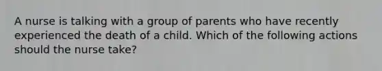 A nurse is talking with a group of parents who have recently experienced the death of a child. Which of the following actions should the nurse take?