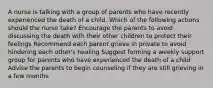 A nurse is talking with a group of parents who have recently experienced the death of a child. Which of the following actions should the nurse take? Encourage the parents to avoid discussing the death with their other children to protect their feelings Recommend each parent grieve in private to avoid hindering each other's healing Suggest forming a weekly support group for parents who have experienced the death of a child Advise the parents to begin counseling if they are still grieving in a few months