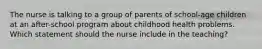 The nurse is talking to a group of parents of school-age children at an after-school program about childhood health problems. Which statement should the nurse include in the teaching?