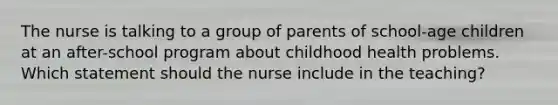 The nurse is talking to a group of parents of school-age children at an after-school program about childhood health problems. Which statement should the nurse include in the teaching?