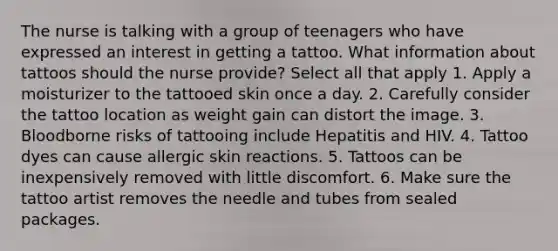 The nurse is talking with a group of teenagers who have expressed an interest in getting a tattoo. What information about tattoos should the nurse provide? Select all that apply 1. Apply a moisturizer to the tattooed skin once a day. 2. Carefully consider the tattoo location as weight gain can distort the image. 3. Bloodborne risks of tattooing include Hepatitis and HIV. 4. Tattoo dyes can cause allergic skin reactions. 5. Tattoos can be inexpensively removed with little discomfort. 6. Make sure the tattoo artist removes the needle and tubes from sealed packages.