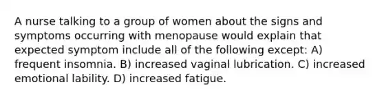 A nurse talking to a group of women about the signs and symptoms occurring with menopause would explain that expected symptom include all of the following except: A) frequent insomnia. B) increased vaginal lubrication. C) increased emotional lability. D) increased fatigue.