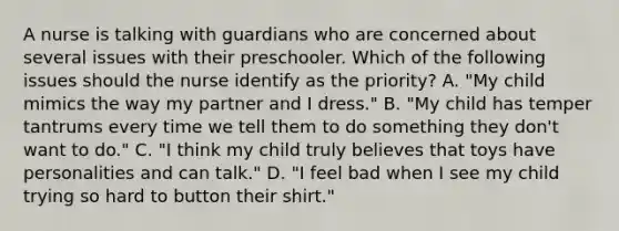 A nurse is talking with guardians who are concerned about several issues with their preschooler. Which of the following issues should the nurse identify as the priority? A. "My child mimics the way my partner and I dress." B. "My child has temper tantrums every time we tell them to do something they don't want to do." C. "I think my child truly believes that toys have personalities and can talk." D. "I feel bad when I see my child trying so hard to button their shirt."